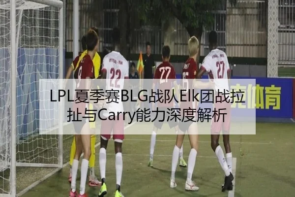 LPL夏季赛BLG战队Elk团战拉扯与Carry能力深度解析