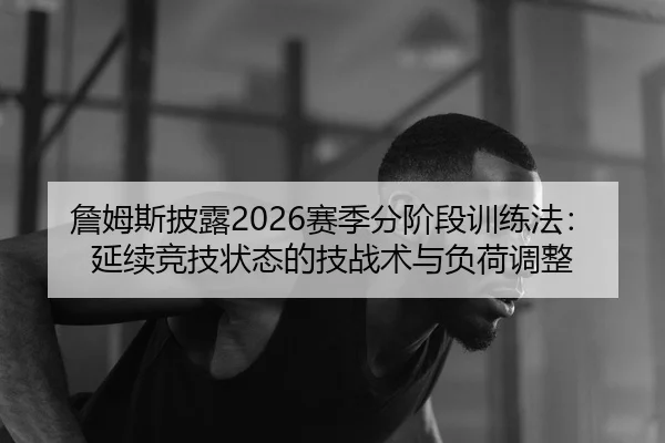 詹姆斯披露2026赛季分阶段训练法：延续竞技状态的技战术与负荷调整