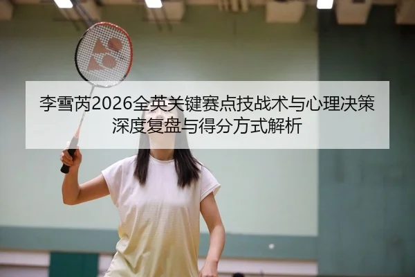 李雪芮2026全英关键赛点技战术与心理决策深度复盘与得分方式解析