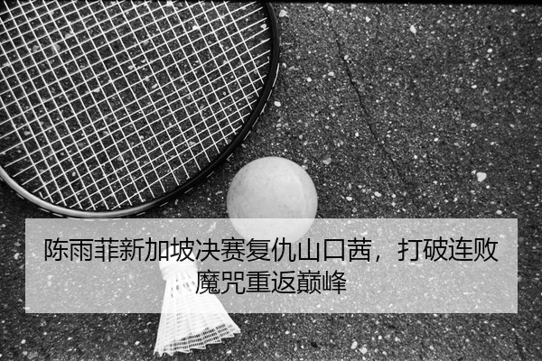 陈雨菲新加坡决赛复仇山口茜，打破连败魔咒重返巅峰